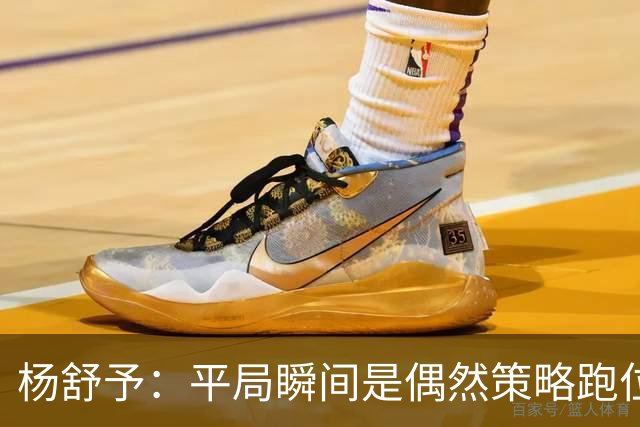 杨舒予：平局瞬间是偶然策略跑位受限 加时决策坚定效果明显